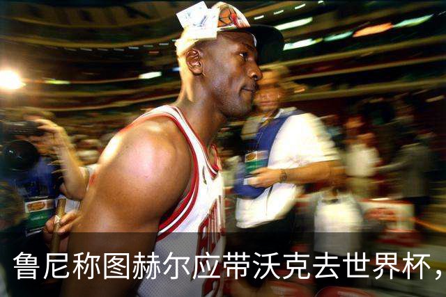 鲁尼称图赫尔应带沃克去世界杯，沃克回应：感动，但我的时代已过