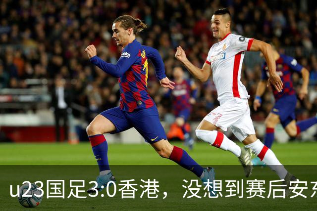 u23国足3:0香港，没想到赛后安东尼奥这样说，亚运要拿牌